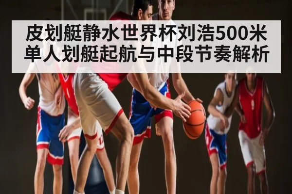 皮划艇静水世界杯刘浩500米单人划艇起航与中段节奏解析